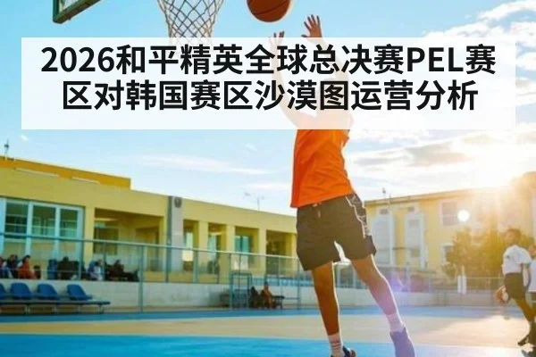 2026和平精英全球总决赛PEL赛区对韩国赛区沙漠图运营分析