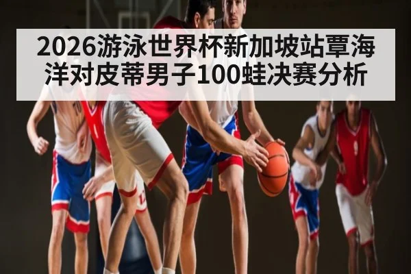 2026游泳世界杯新加坡站覃海洋对皮蒂男子100蛙决赛分析