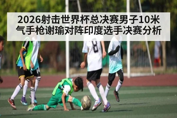 2026射击世界杯总决赛男子10米气手枪谢瑜对阵印度选手决赛分析